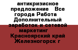 антикризисное предложение - Все города Работа » Дополнительный заработок и сетевой маркетинг   . Красноярский край,Железногорск г.